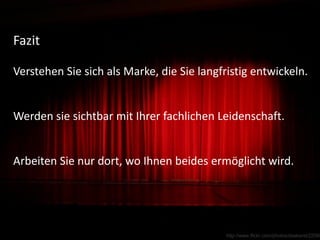 Fazit

Verstehen Sie sich als Marke, die Sie langfristig entwickeln.


Werden sie sichtbar mit Ihrer fachlichen Leidenschaft.


Arbeiten Sie nur dort, wo Ihnen beides ermöglicht wird.




                                                               03.02.2011     28
                                            http://www.flickr.com/photos/daskerst/22565
 