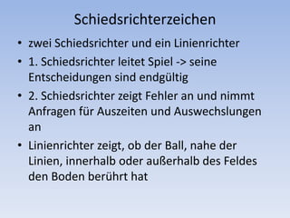 Schiedsrichterzeichenzwei Schiedsrichter und ein Linienrichter1. Schiedsrichter leitet Spiel -> seine Entscheidungen sind endgültig2. Schiedsrichter zeigt Fehler an und nimmt Anfragen für Auszeiten und Auswechslungen anLinienrichter zeigt, ob der Ball, nahe der Linien, innerhalb oder außerhalb des Feldes den Boden berührt hat