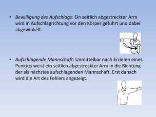 Bewilligung des Aufschlags: Ein seitlich abgestreckter Arm wird in Aufschlagrichtung vor den Körper geführt und dabei abgewinkelt.  Aufschlagende Mannschaft: Unmittelbar nach Erzielen eines Punktes weist ein seitlich abgestreckter Arm in die Richtung der als nächstes aufschlagenden Mannschaft. Erst danach wird die Art des Fehlers angezeigt. 