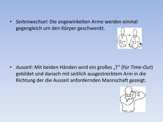 Seitenwechsel: Die angewinkelten Arme werden einmal gegengleich um den Körper geschwenkt. Auszeit: Mit beiden Händen wird ein großes „T“ (für Time-Out) gebildet und danach mit seitlich ausgestrecktem Arm in die Richtung der die Auszeit anfordernden Mannschaft gezeigt. 