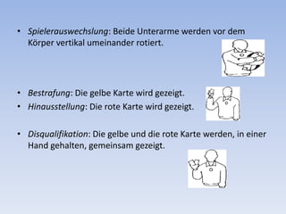 Spielerauswechslung: Beide Unterarme werden vor dem Körper vertikal umeinander rotiert. Bestrafung: Die gelbe Karte wird gezeigt. Hinausstellung: Die rote Karte wird gezeigt. Disqualifikation: Die gelbe und die rote Karte werden, in einer Hand gehalten, gemeinsam gezeigt. 
