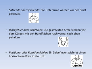 Satzende oder Spielende: Die Unterarme werden vor der Brust gekreuzt. Blockfehler oder Sichtblock: Die gestreckten Arme werden vor dem Körper, mit den Handflächen nach vorne, nach oben gehalten. Positions- oder Rotationsfehler: Ein Zeigefinger zeichnet einen horizontalen Kreis in die Luft. 