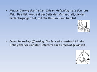 Netzberührung durch einen Spieler, Aufschlag nicht über das Netz: Das Netz wird auf der Seite der Mannschaft, die den Fehler begangen hat, mit der flachen Hand berührt. Fehler beim Angriffsschlag: Ein Arm wird senkrecht in die Höhe gehalten und der Unterarm nach unten abgewinkelt. 