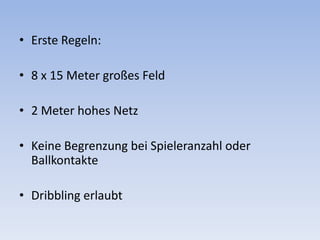 Erste Regeln:8 x 15 Meter großes Feld2 Meter hohes NetzKeine Begrenzung bei Spieleranzahl oder BallkontakteDribbling erlaubt