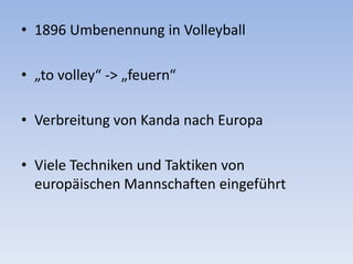 1896 Umbenennung in Volleyball„to volley“ -> „feuern“Verbreitung von Kanda nach EuropaViele Techniken und Taktiken von europäischen Mannschaften eingeführt