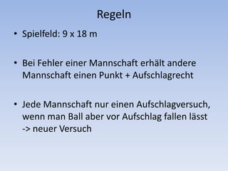 RegelnSpielfeld: 9 x 18 mBei Fehler einer Mannschaft erhält andere Mannschaft einen Punkt + AufschlagrechtJede Mannschaft nur einen Aufschlagversuch, wenn man Ball aber vor Aufschlag fallen lässt -> neuer Versuch