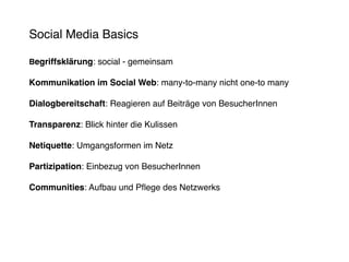 Social Media Basics

Begriffsklärung: social - gemeinsam

Kommunikation im Social Web: many-to-many nicht one-to many

Dialogbereitschaft: Reagieren auf Beiträge von BesucherInnen

Transparenz: Blick hinter die Kulissen

Netiquette: Umgangsformen im Netz

Partizipation: Einbezug von BesucherInnen

Communities: Aufbau und Pflege des Netzwerks
 