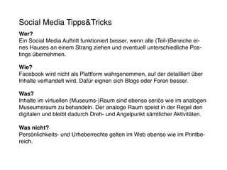 Social Media Tipps&Tricks
Wer?
Ein Social Media Auftritt funktioniert besser, wenn alle (Teil-)Bereiche ei-
nes Hauses an einem Strang ziehen und eventuell unterschiedliche Pos-
tings übernehmen.

Wie?
Facebook wird nicht als Plattform wahrgenommen, auf der detailliert über
Inhalte verhandelt wird. Dafür eignen sich Blogs oder Foren besser.

Was?
Inhalte im virtuellen (Museums-)Raum sind ebenso seriös wie im analogen
Museumsraum zu behandeln. Der analoge Raum speist in der Regel den
digitalen und bleibt dadurch Dreh- und Angelpunkt sämtlicher Aktivitäten.

Was nicht?
Persönlichkeits- und Urheberrechte gelten im Web ebenso wie im Printbe-
reich.
 