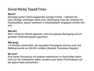 Social Media Tipps&Tricks
Wann?
Sonntags posten erfahrungsgemäss weniger Firmen - während die
User häufiger und länger online sind. Gleichzeitig muss der Umgang mit
Facebook&Co. jedoch realistisch in Arbeitsabläufe eingeplant werden kön-
nen.

Wie oft?
Wird 1-2mal pro Woche gepostet, sind eine gewisse Bewegung und ein
gewisser Unterhaltungswert garantiert.

Wie lang?
1-2 Stunden wöchentlich, bei speziellen Kampagnen können auch mal
Stellenprozente von 20-30% anfallen (Beispiel: Foundation Beyeler).

Mit wem?
Eine starke Vernetzung mit anderen Institutionen im Social Web macht
nicht nur die Institutionen selbst, sondern auch deren Fans/Follower auf
die eigene Seite aufmerksam.
 