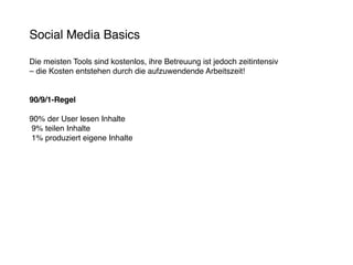 Social Media Basics

Die meisten Tools sind kostenlos, ihre Betreuung ist jedoch zeitintensiv
– die Kosten entstehen durch die aufzuwendende Arbeitszeit!


90/9/1-Regel

90% der User lesen Inhalte
 9% teilen Inhalte
 1% produziert eigene Inhalte
 