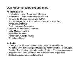 Das Forschungsprojekt audience+
Kooperation von
•	 Hochschule Luzern, Departement Design
•	 Hochschule Luzern, Departement Wirtschaft
•	 Verband der Museen der schweiz (VMS)
•	 Kulturmanagergruppe 4culture/start conference (CH/D/AU)
•	 Aargauer Kunsthaus
•	 Freilichtmuseum Ballenberg
•	 Museum für Kommunikation Bern
•	 Natur-Museum Luzern
•	 Nidwaldner Museum
•	 Römerstadt Augusta Raurica
•	 Schaulager Basel

Methoden
•	 Umfrage unter Museen der Deutschschweiz zu Social Media
•	 Workshops mit den beteiligten Museen zu Kommunikation, Zielgruppen,
   Rechten, Partizipation, User Generated Content, Wissensmanagement
•	 Blog audience+ zum Sammeln und Publizieren der Ergebnisse
•	 Beobachtung der Museumslandschaft
 