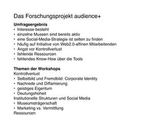 Das Forschungsprojekt audience+
Umfrageergebnis
•	 Interesse besteht
•	 einzelne Museen sind bereits aktiv
•	 eine Social-Media-Strategie ist selten zu finden
•	 häufig auf Initiative von Web2.0-affinen Mitarbeitenden
•	 Angst vor Kontrollverlust
•	 fehlende Ressourcen
•	 fehlendes Know-How über die Tools

Themen der Workshops
Kontrollverlust
•	 Selbstbild und Fremdbild: Corporate Identity
•	 Nachrede und Diffamierung
•	 geistiges Eigentum
•	 Deutungshoheit
Institutionelle Strukturen und Social Media
•	 Museumsträgerschaft
•	 Marketing vs. Vermittlung
Ressourcen
 