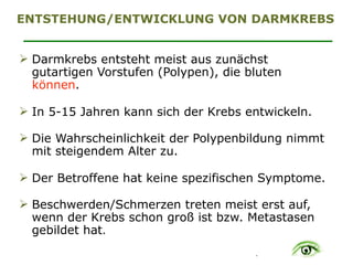 .
ENTSTEHUNG/ENTWICKLUNG VON DARMKREBS
" Darmkrebs entsteht meist aus zunächst
gutartigen Vorstufen (Polypen), die bluten
können. 
" In 5-15 Jahren kann sich der Krebs entwickeln. 
" Die Wahrscheinlichkeit der Polypenbildung nimmt
mit steigendem Alter zu. 
" Der Betroffene hat keine spezifischen Symptome. 
" Beschwerden/Schmerzen treten meist erst auf,
wenn der Krebs schon groß ist bzw. Metastasen
gebildet hat.
 