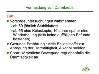 .
Vermeidung von Darmkrebs
Tun:
! Vorsorgeuntersuchungen wahrnehmen :
"ab 50 jährlich Stuhlbluttest,
"ab 55 eine Koloskopie, 10 Jahre später eine
Wiederholung (falls keine auffälligen Befunde
bestehen)
! Gesunde Ernährung : viele Ballaststoffe zur
Anregung der Darmtätigkeit, Alkohol meiden
! Sport: körperliche Bewegung regt ebenfalls die
Darmtätigkeit an
 