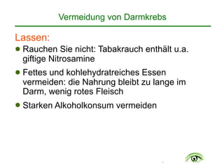 .
Lassen:
! Rauchen Sie nicht: Tabakrauch enthält u.a.
giftige Nitrosamine
! Fettes und kohlehydratreiches Essen
vermeiden: die Nahrung bleibt zu lange im
Darm, wenig rotes Fleisch
! Starken Alkoholkonsum vermeiden
Vermeidung von Darmkrebs
 