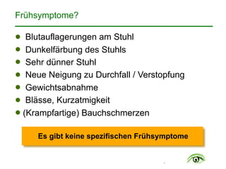 .
Frühsymptome?
! Blutauflagerungen am Stuhl
! Dunkelfärbung des Stuhls
! Sehr dünner Stuhl
! Neue Neigung zu Durchfall / Verstopfung
! Gewichtsabnahme
! Blässe, Kurzatmigkeit
! (Krampfartige) Bauchschmerzen
Es gibt keine spezifischen Frühsymptome
 