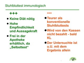 .
Stuhlbluttest immunologisch
+++
! Keine Diät nötig
! Hohe
Empfindlichkeit  
und Aussagekraft
! Frei in der
Apotheke
erhältlich, da
„Selbsttest“
---
!Teurer als
konventionelle
Stuhlbluttests
!Wird von den Kassen
nicht bezahlt - bald
KL
!Der Untersuchte ist
u.U. mit dem
Ergebnis allein
 