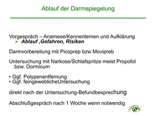 .
Ablauf der Darmspiegelung 
Vorgespräch – Anamese/Kennenlernen und Aufklärung
" Ablauf ,Gefahren, Risiken
Darmvorbereitung mit Picoprep bzw Movipreb
Untersuchung mit Narkose/Schlafspritze meist Propofol
bzw. Dormicum
• Ggf. Polypenentfernung
• Ggf. feingeweblicheUntersuchung
direkt nach der Untersuchung-Befundbesprechung
Abschlußgespräch nach 1 Woche wenn notwendig
 