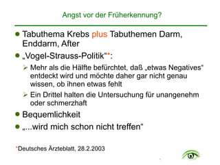 .
Angst vor der Früherkennung?
! Tabuthema Krebs plus Tabuthemen Darm,
Enddarm, After
! „Vogel-Strauss-Politik“*:
" Mehr als die Hälfte befürchtet, daß „etwas Negatives“
entdeckt wird und möchte daher gar nicht genau
wissen, ob ihnen etwas fehlt
" Ein Drittel halten die Untersuchung für unangenehm
oder schmerzhaft
! Bequemlichkeit
! „...wird mich schon nicht treffen“
*Deutsches Ärzteblatt, 28.2.2003
 
