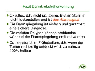 .
! Okkultes, d.h. nicht sichtbares Blut im Stuhl ist
leicht festzustellen und ist das Alarmsignal
! Die Darmspiegelung ist einfach und garantiert
eine sichere Diagnose
! Die meisten Polypen können problemlos
während der Darmspiegelung entfernt werden
! Darmkrebs ist im Frühstadium, d.h. wenn der
Tumor rechtzeitig entdeckt wird, zu nahezu
100% heilbar
Fazit Darmkrebsfrüherkennung
 