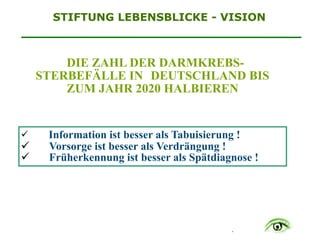 .
STIFTUNG LEBENSBLICKE - VISION
DIE ZAHL DER DARMKREBS-
STERBEFÄLLE IN DEUTSCHLAND BIS
ZUM JAHR 2020 HALBIEREN
$ Information ist besser als Tabuisierung !
$ Vorsorge ist besser als Verdrängung !
$ Früherkennung ist besser als Spätdiagnose !
 