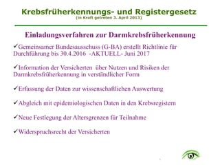 .
Krebsfrüherkennungs- und Registergesetz
(in Kraft getreten 3. April 2013)
Einladungsverfahren zur Darmkrebsfrüherkennung
$Gemeinsamer Bundesausschuss (G-BA) erstellt Richtlinie für
Durchführung bis 30.4.2016 -AKTUELL- Juni 2017
$Information der Versicherten über Nutzen und Risiken der
Darmkrebsfrüherkennung in verständlicher Form 
$Erfassung der Daten zur wissenschaftlichen Auswertung 
$Abgleich mit epidemiologischen Daten in den Krebsregistern 
$Neue Festlegung der Altersgrenzen für Teilnahme 
$Widerspruchsrecht der Versicherten
 