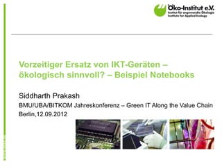 Vorzeitiger Ersatz von IKT-Geräten –
ökologisch sinnvoll? – Beispiel Notebooks

Siddharth Prakash
BMU/UBA/BITKOM Jahreskonferenz – Green IT Along the Value Chain
Berlin,12.09.2012
 