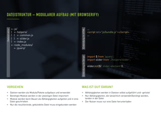 •  Dateien werden als Module/Pakete aufgebaut und verwendet
•  Benötigte Module werden in der jeweiligen Datei importiert
•  Module werden beim Bauen als Abhängigkeiten aufgelöst und in eine
Datei geschrieben
•  Nur die resultierende, gebündelte Datei muss eingebunden werden
VORGEHEN
•  Abhängigkeiten werden in Dateien selbst aufgeführt und –gelistet
•  Nur Abhängigkeiten, die tatsächlich verwendet/benötigt werden,
landen in der Datei
•  Der Nutzer muss nur eine Datei herunterladen
DATEISTRUKTUR – MODULARER AUFBAU (MIT BROWSERIFY)
WAS IST GUT DARAN?
import $ from 'jquery';
import slider from './helpers/slider';
slider.init($('.slider-element'));
+- js/
| +- helpers/
| | +- common.js
| | +- slider.js
| +- index.js
+- node_modules/
+- jquery/
...
<script src="js/bundle.js"></script>
...
Dateistruktur
EinbindungimHTMLEinbindungimSkript
 