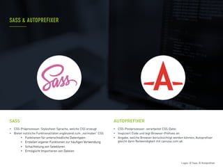 •  CSS-Präprozessor: Stylesheet-Sprache, welche CSS erzeugt
•  Bietet nützliche Funktionalitäten ergänzend zum „normalen“ CSS
•  Funktionen für unterschiedliche Datentypen
•  Erstellen eigener Funktionen zur häufigen Verwendung
•  Schachtelung von Selektoren
•  Ermöglicht Importieren von Dateien
•  CSS-Postprozessor: verarbeitet CSS-Datei
•  Inspiziert Code und legt Browser-Prefixes an
•  Angabe, welche Browser berücksichtigt werden können, Autoprefixer
gleicht dann Notwendigkeit mit caniuse.com ab
SASS & AUTOPREFIXER
SASS AUTOPREFIXER
Logos: © Sass; © Autoprefixer
 