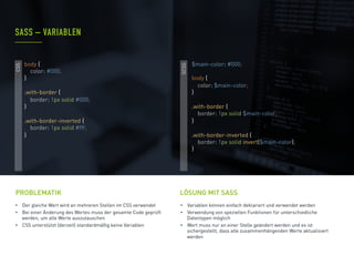 •  Der gleiche Wert wird an mehreren Stellen im CSS verwendet
•  Bei einer Änderung des Wertes muss der gesamte Code geprüft
werden, um alle Werte auszutauschen
•  CSS unterstützt (derzeit) standardmäßig keine Variablen
PROBLEMATIK
•  Variablen können einfach deklariert und verwendet werden
•  Verwendung von speziellen Funktionen für unterschiedliche
Datentypen möglich
•  Wert muss nur an einer Stelle geändert werden und es ist
sichergestellt, dass alle zusammenhängenden Werte aktualisiert
werden
SASS – VARIABLEN
LÖSUNG MIT SASS
CSS
SCSS
$main-color: #000;
body {
color: $main-color;
}
.with-border {
border: 1px solid $main-color;
}
.with-border-inverted {
border: 1px solid invert($main-color);
}
body {
color: #000;
}
.with-border {
border: 1px solid #000;
}
.with-border-inverted {
border: 1px solid #fff;
}
 