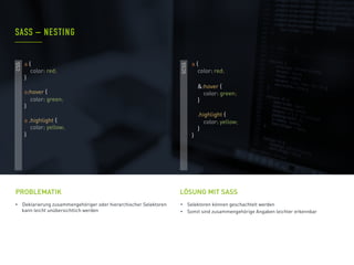 •  Deklarierung zusammengehöriger oder hierarchischer Selektoren
kann leicht unübersichtlich werden
PROBLEMATIK
•  Selektoren können geschachtelt werden
•  Somit sind zusammengehörige Angaben leichter erkennbar
SASS – NESTING
LÖSUNG MIT SASS
CSS
SCSS
a {
color: red;
&:hover {
color: green;
}
.highlight {
color: yellow;
}
}
a {
color: red;
}
a:hover {
color: green;
}
a .highlight {
color: yellow;
}
 