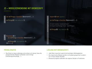 •  Das Skript ist davon abhängig und verlässt sich darauf, dass die
entsprechenden Module vorhanden sind (richtige
Einbindungsreihenfolge, ...)
PROBLEMATIK
•  Jede Datei importiert explizit die benötigten Abhängigkeiten
•  Die importierten Module werden nicht global gespeichert sondern
nur in einer lokalen Variable
•  Browserify kapselt außerdem die eigenen Skripte in Funktionen
JS – MODULVERWENDUNG MIT BROWSERIFY
LÖSUNG MIT BROWSERIFY
JS(IIFE)
(function ($) {
var doThings = function ($element) { ... };
doThings($('.my-selector'));
})(jQuery);
JS(einfach)
JS(mitImportsderModule)
import $ from 'jquery';
var doThings = function ($element) { ... };
// noch weiter modularisiert
// import doThings from './doThings';
doThings($('.my-selector'));
var doThings = function ($element) { ... };
doThings($('.my-selector'));
 