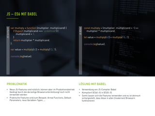 •  Neue JS-Features sind nützlich, können aber im Produktionsbetrieb
(bedingt durch die derzeitige Browserunterstützung) noch nicht
verwendet werden
•  Praktische Features sind zum Beispiel: Arrow Functions, Default
Parameters, neue Variablen-Typen, ...
PROBLEMATIK
•  Verwendung von JS-Compiler Babel
•  Kompiliert (ES6)-JS in (ES5)-JS
•  Somit lassen sich die Features verwenden und es ist dennoch
sichergestellt, dass diese in allen (modernen) Browsern
funktionieren
JS – ES6 MIT BABEL
LÖSUNG MIT BABEL
JS(einfach)
JS(ES6)
const multiply = (multiplier, multiplicand = 1) =>
multiplier * multiplicand;
let value = multiply(42) + multiply(13, 7);
console.log(value);
var multiply = function (multiplier, multiplicand) {
if (typeof multiplicand === 'undefined') {
multiplicand = 1;
}
return multiplier * multiplicand;
};
var value = multiply(42) + multiply(13, 7);
console.log(value);
 