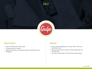 •  Basiert auf Node (also Javascript)
•  Programmatischer Ansatz
•  Zahlreiche Plugins (und allgemeine Node-Pakete) stehen zur
Verfügung
WAS IST DAS?
GULP
ü  Eine einzelne Aufgabe geht von einer (oder mehreren)
Quelldateien aus
ü  Diese wird dann durch mehrere Schritte bearbeitet und
transformiert
ü  Am Ende wird die Datei in den Zielordner geschrieben
ABLAUF
Logo: © Gulp
 