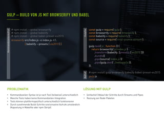 •  Kommandozeilen-Syntax ist je nach Tool (teilweise) unterschiedlich
•  Manche Tools haben keine Kommandzeilen-Integration
•  Tools können plattformspezifisch unterschiedlich funktionieren
•  Durch zunehmende Build-Schritte sind einzelne Aufrufe umständlich
(Kapselung in Makefile oder npm-Skript)
PROBLEMATIK
•  (einfacher) Ablauf der Schritte durch Streams und Pipes
•  Nutzung von Node-Paketen
GULP – BUILD VON JS MIT BROWSERIFY UND BABEL
LÖSUNG MIT GULP
# npm install gulp browserify babelify babel-preset-es2015
gulp js
Gulpfile
Kommandozeilenaufruf
Aufruf
# npm install --global browserify
# npm install --global babelify
# npm install --global babel-preset-es2015
browserify src/index.js -o index.js -t 
[ babelify --presets [ es2015 ] ]
const gulp = require('gulp');
const browserify = require('browserify');
const babelify = require('babelify');
const source = require('vinyl-source-stream');
gulp.task('js', function () {
return browserify('js/index.js')
.transform(babelify, {presets: ['es2015‘]})
.bundle()
.pipe(source('index.js'))
.pipe(gulp.dest('../webapp/js'));
});
 