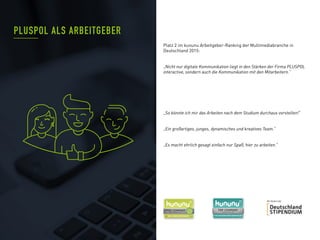 PLUSPOL ALS ARBEITGEBER
Platz 2 im kununu Arbeitgeber-Ranking der Multimediabranche in
Deutschland 2015:
„Nicht nur digitale Kommunikation liegt in den Stärken der Firma PLUSPOL
interactive, sondern auch die Kommunikation mit den Mitarbeitern.“
„So könnte ich mir das Arbeiten nach dem Studium durchaus vorstellen!“
„Ein großartiges, junges, dynamisches und kreatives Team.“
„Es macht ehrlich gesagt einfach nur Spaß, hier zu arbeiten.“
 