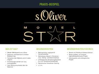 •  (Model-)Wettbewerb von s.Oliver
•  Gewinner und Gewinnerin erhalten
Modelvertrag
•  Teilnahme über Website und im Laden
möglich
•  Einsendungen werden von Jury
vorausgewählt
•  User-Voting entscheidet über die
Gewinner
•  Mehrsprachig: insgesamt 8
Teilnahmeländer
•  Mehrphasig: Ablauf in Teilnahme-,
Jury-, Voting- und Gewinnerphase
•  Umfangreiches Verwaltungsbackend
(u.a. zur Teilnehmerverwaltung)
•  Dynamisches Teilnehmer-Sharing
•  u. v. m.
BESONDERHEITENWAS IST DAS?
•  Bereits im Praktikum teilweise betreut
•  Bisher größtes, im Frontend
eigenständig betreutes Projekt
•  Interessantes und umfangreiches
Projekt
BESONDERHEITEN FÜR MICH
PRAXIS-BEISPIELPRAXIS-BEISPIEL
 