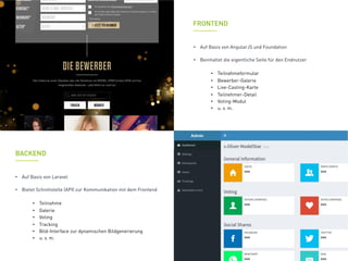 FRONTEND
•  Auf Basis von Laravel
•  Bietet Schnittstelle (API) zur Kommunikation mit dem Frontend
•  Teilnahme
•  Galerie
•  Voting
•  Tracking
•  Bild-Interface zur dynamischen Bildgenerierung
•  u. v. m.
BACKEND
•  Auf Basis von AngularJS und Foundation
•  Beinhaltet die eigentliche Seite für den Endnutzer
•  Teilnahmeformular
•  Bewerber-Galerie
•  Live-Casting-Karte
•  Teilnehmer-Detail
•  Voting-Modul
•  u. v. m.
 