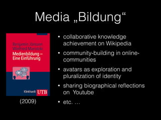 Media „Bildung“
(2009)
• collaborative knowledge
achievement on Wikipedia
• community-building in online-
communities
• avatars as exploration and
pluralization of identity
• sharing biographical reﬂections
on Youtube
• etc. …
 
