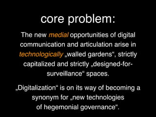 The new medial opportunities of digital
communication and articulation arise in
technologically „walled gardens“, strictly
capitalized and strictly „designed-for-
surveillance“ spaces.
„Digitalization“ is on its way of becoming a
synonym for „new technologies  
of hegemonial governance“.
core problem:
 