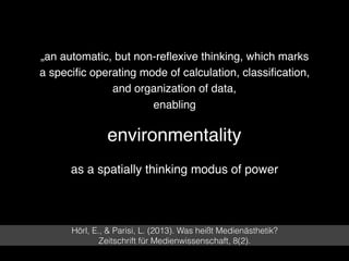 environmentality
Hörl, E., & Parisi, L. (2013). Was heißt Medienästhetik?  
Zeitschrift für Medienwissenschaft, 8(2).
„an automatic, but non-reﬂexive thinking, which marks
a speciﬁc operating mode of calculation, classiﬁcation,
and organization of data, 
enabling
as a spatially thinking modus of power
 