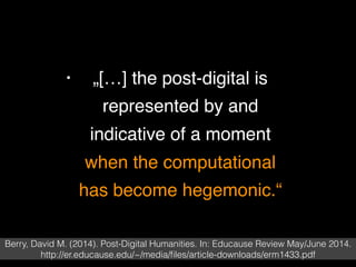 • „[…] the post-digital is
represented by and
indicative of a moment
when the computational
has become hegemonic.“
Berry, David M. (2014). Post-Digital Humanities. In: Educause Review May/June 2014.
http://er.educause.edu/~/media/ﬁles/article-downloads/erm1433.pdf
 