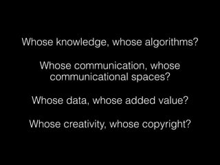 Whose knowledge, whose algorithms?
Whose communication, whose
communicational spaces?
Whose data, whose added value?
Whose creativity, whose copyright?
 