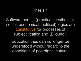 Thesis 1 
Software and its (practical, aesthetical,
social, economical, political) logics are
constitutive for processes of
subjectivcation and „Bildung“.
Education thus can no longer be
understood without regard to the
conditions of postdigital culture.
 
