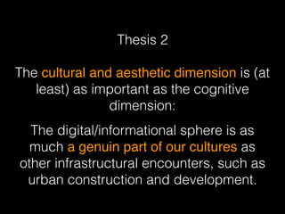 Thesis 2 
The cultural and aesthetic dimension is (at
least) as important as the cognitive
dimension:
The digital/informational sphere is as
much a genuin part of our cultures as
other infrastructural encounters, such as
urban construction and development.
 