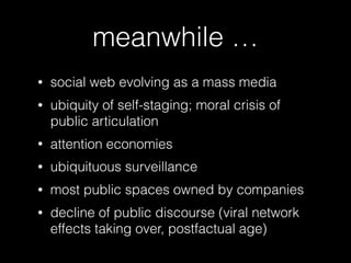 meanwhile …
• social web evolving as a mass media
• ubiquity of self-staging; moral crisis of
public articulation
• attention economies
• ubiquituous surveillance
• most public spaces owned by companies
• decline of public discourse (viral network
effects taking over, postfactual age)
 