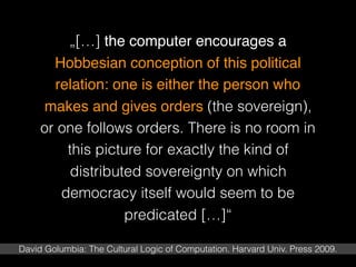 „[…] the computer encourages a
Hobbesian conception of this political
relation: one is either the person who
makes and gives orders (the sovereign),
or one follows orders. There is no room in
this picture for exactly the kind of
distributed sovereignty on which
democracy itself would seem to be
predicated […]“
David Golumbia: The Cultural Logic of Computation. Harvard Univ. Press 2009.
 