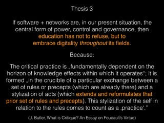 Thesis 3 
If software + networks are, in our present situation, the
central form of power, control and governance, then
education has not to refuse, but to  
embrace digitality throughout its ﬁelds.
Because:
The critical practice is „fundamentally dependent on the
horizon of knowledge effects within which it operates“; it is
formed „in the crucible of a particular exchange between a
set of rules or precepts (which are already there) and a
stylization of acts (which extends and reformulates that
prior set of rules and precepts). This stylization of the self in
relation to the rules comes to count as a ‚practice‘.”
(J. Butler, What is Critique? An Essay on Foucault’s Virtue)
 