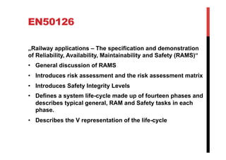 EN50126

„Railway applications – The specification and demonstration
of Reliability, Availability, Maintainability and Safety (RAMS)“
•  General discussion of RAMS
•  Introduces risk assessment and the risk assessment matrix
•  Introduces Safety Integrity Levels
•  Defines a system life-cycle made up of fourteen phases and
   describes typical general, RAM and Safety tasks in each
   phase.
•  Describes the V representation of the life-cycle
 