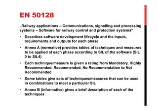 EN 50128
„Railway applications – Communications, signalling and processing
systems – Software for railway control and protection systems“
•  Describes software development lifecycle and the inputs,
   requirements and outputs for each phase
•  Annex A (normative) provides tables of techniques and measures
   to be applied at each phase according to SIL of the software (SIL
   0 to SIL4)
•  Each technique/measure is given a rating from Mandatory, Highly
   Recommended, Recommended, No Recommendation to Not
   Recommended
•  Some tables give sets of techniques/measures that can be used
   in combinations to meet a particular SIL
•  Annex B (informative) gives a brief description of each of the
   techniques
 